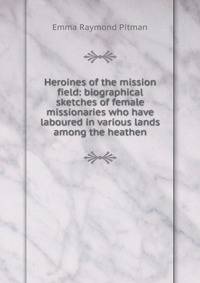 Heroines of the mission field: biographical sketches of female missionaries who have laboured in various lands among the heathen