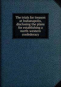 The trials for treason at Indianapolis, disclosing the plans for establishing a north-western confederacy