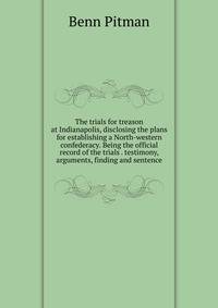 The trials for treason at Indianapolis, disclosing the plans for establishing a North-western confederacy. Being the official record of the trials . testimony, arguments, finding and sentence