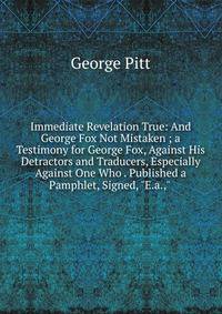 Immediate Revelation True: And George Fox Not Mistaken ; a Testimony for George Fox, Against His Detractors and Traducers, Especially Against One Who . Published a Pamphlet, Signed, "E.a.," .