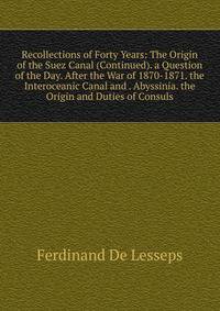 Recollections of Forty Years: The Origin of the Suez Canal (Continued). a Question of the Day. After the War of 1870-1871. the Interoceanic Canal and . Abyssinia. the Origin and Duties of Consuls