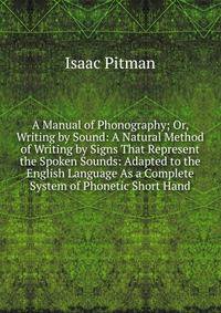 A Manual of Phonography; Or, Writing by Sound: A Natural Method of Writing by Signs That Represent the Spoken Sounds: Adapted to the English Language As a Complete System of Phonetic Short Hand