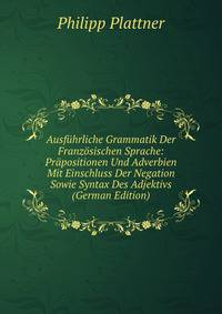 Ausfuhrliche Grammatik Der Franzosischen Sprache: Prapositionen Und Adverbien Mit Einschluss Der Negation Sowie Syntax Des Adjektivs (German Edition)
