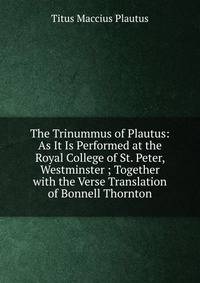 The Trinummus of Plautus: As It Is Performed at the Royal College of St. Peter, Westminster ; Together with the Verse Translation of Bonnell Thornton