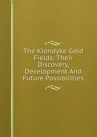 The Klondyke Gold Fields: Their Discovery, Development And Future Possibilities