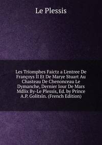 Les Triomphes Faictz a L'entree De Fran?oys II Et De Marye Stuart Au Chasteau De Chenonceau Le Dymanche, Dernier Iour De Mars Mdlix By-Le Plessis, Ed. by Prince A.P. Golits?n. (French Edition)