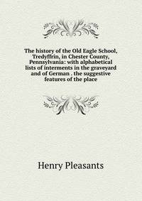 The history of the Old Eagle School, Tredyffrin, in Chester County, Pennsylvania: with alphabetical lists of interments in the graveyard and of German . the suggestive features of the place