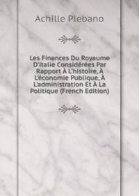 Les Finances Du Royaume D'italie Consid?r?es Par Rapport ? L'histoire, ? L'?conomie Publique, ? L'administration Et ? La Politique (French Edition)