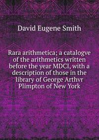 Rara arithmetica; a catalogve of the arithmetics written before the year MDCI, with a description of those in the library of George Arthvr Plimpton of New York