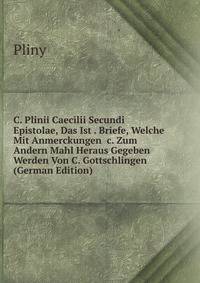 C. Plinii Caecilii Secundi Epistolae, Das Ist . Briefe, Welche Mit Anmerckungen &amp;c. Zum Andern Mahl Heraus Gegeben Werden Von C. Gottschlingen (German Edition)