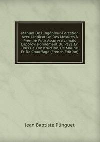 Manuel De L'ing?nieur-Forestier, Avec L'indicat On Des Mesures ? Prendre Pour Assurer ? Jamais L'approvisionnement Du Pays, En Bois De Construction, De Marine Et De Chauffage (French Edition)