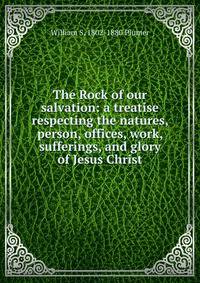 The Rock of our salvation: a treatise respecting the natures, person, offices, work, sufferings, and glory of Jesus Christ