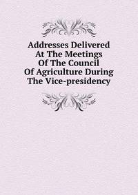 Addresses Delivered At The Meetings Of The Council Of Agriculture During The Vice-presidency