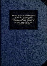 Histoire du ciel: ou l'on recherche l'origine de l'idolatrie, et les m?prises de la philosophie, sur la formation des corps c?lestes, &amp; de toute la nature Volume v.1 (French Edition)