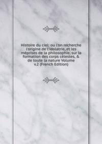 Histoire du ciel: ou l'on recherche l'origine de l'idolatrie, et les m?prises de la philosophie, sur la formation des corps c?lestes, &amp; de toute la nature Volume v.2 (French Edition)