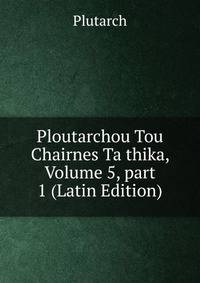 Ploutarchou Tou Chairnes Ta thika, Volume 5, part 1 (Latin Edition)