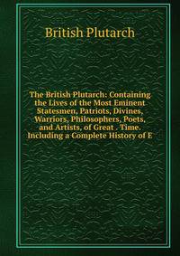 The British Plutarch: Containing the Lives of the Most Eminent Statesmen, Patriots, Divines, Warriors, Philosophers, Poets, and Artists, of Great . Time. Including a Complete History of E