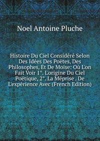 Histoire Du Ciel Consid?r? Selon Des Id?es Des Po?tes, Des Philosophes, Et De Mo?se: O? L'on Fait Voir 1°. L'origine Du Ciel Po?tique, 2°. La M?prise . De L'exp?rience Avec (French Edition)