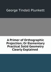 A Primer of Orthographic Projection; Or Elementary Practical Solid Geometry Clearly Explained .