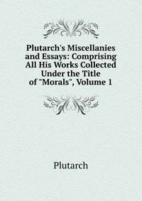 Plutarch's Miscellanies and Essays: Comprising All His Works Collected Under the Title of "Morals", Volume 1