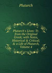 Plutarch's Lives: Tr. from the Original Greek; with Notes, Historical &amp; Critical; &amp; a Life of Plutarch, Volume 4