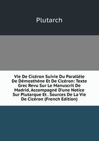 Vie De Cic?ron Suivie Du Parall?le De D?mosth?ne Et De Cic?ron: Texte Grec Revu Sur Le Manuscrit De Madrid, Accompagn? D'une Notice Sur Plutarque Et . Sources De La Vie De Cic?ron (French Edition)