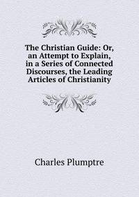 The Christian Guide: Or, an Attempt to Explain, in a Series of Connected Discourses, the Leading Articles of Christianity