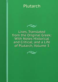 Lives, Translated from the Original Greek: With Notes Historical and Critical; and a Life of Plutarch, Volume 3