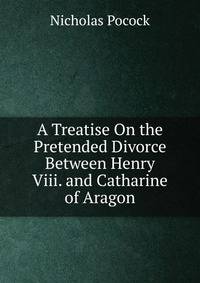 A Treatise On the Pretended Divorce Between Henry Viii. and Catharine of Aragon