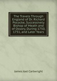 The Travels Through England of Dr. Richard Pococke, Successively Bishop of Meath and of Ossory, During 1750, 1751, and Later Years