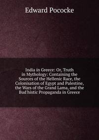 India in Greece: Or, Truth in Mythology: Containing the Sources of the Hellenic Race, the Colonisation of Egypt and Palestine, the Wars of the Grand Lama, and the Bud'histic Propaganda in Greece