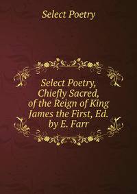 Select Poetry, Chiefly Sacred, of the Reign of King James the First, Ed. by E. Farr