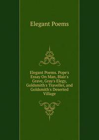 Elegant Poems. Pope's Essay On Man, Blair's Grave, Gray's Elegy, Goldsmith's Traveller, and Goldsmith's Deserted Village