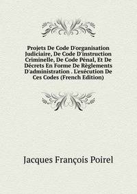 Projets De Code D'organisation Judiciaire, De Code D'instruction Criminelle, De Code P?nal, Et De D?crets En Forme De R?glements D'administration . L'ex?cution De Ces Codes (French Edition)