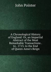 A Chronological History of England: Or, an Impartial Abstract of the Most Remarkable Transactions . to . 1713. to the End of Queen Anne's Reign