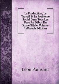 La Production, Le Travail Et Le Probleme Social Dans Tous Les Pays Au Debut Du Xxme Siecle, Volume 1 (French Edition)