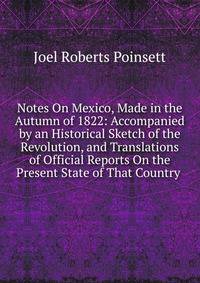 Notes On Mexico, Made in the Autumn of 1822: Accompanied by an Historical Sketch of the Revolution, and Translations of Official Reports On the Present State of That Country .