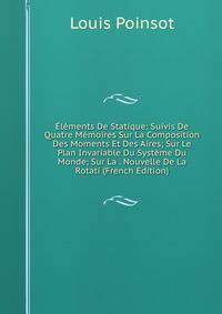 Elements De Statique: Suivis De Quatre Memoires Sur La Composition Des Moments Et Des Aires; Sur Le Plan Invariable Du Systeme Du Monde; Sur La . Nouvelle De La Rotati (French Edition)