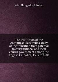 The institution of the Archpriest Blackwell; a study of the transition from paternal to constitutional and local church government among the English Catholics, 1595 to 1602