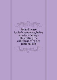 Poland's case for independence, being a series of essays illustrating the continuance of her national life