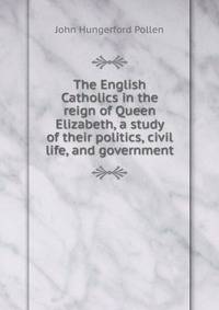 The English Catholics in the reign of Queen Elizabeth, a study of their politics, civil life, and government