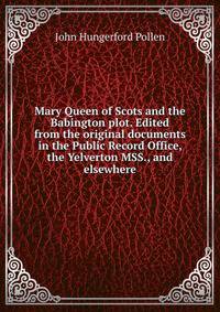 Mary Queen of Scots and the Babington plot. Edited from the original documents in the Public Record Office, the Yelverton MSS., and elsewhere