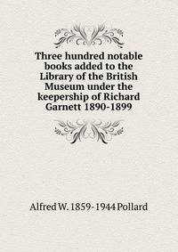 Three hundred notable books added to the Library of the British Museum under the keepership of Richard Garnett 1890-1899