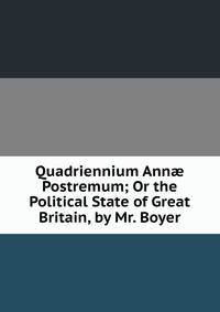 Quadriennium Ann? Postremum; Or the Political State of Great Britain, by Mr. Boyer