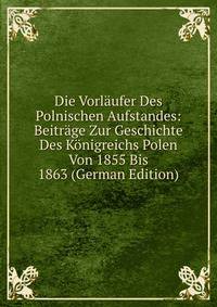 Die Vorlaufer Des Polnischen Aufstandes: Beitrage Zur Geschichte Des Konigreichs Polen Von 1855 Bis 1863 (German Edition)