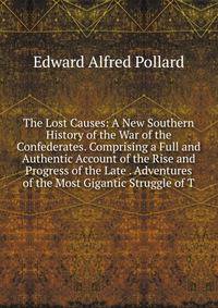 The Lost Causes: A New Southern History of the War of the Confederates. Comprising a Full and Authentic Account of the Rise and Progress of the Late . Adventures of the Most Gigantic Struggle of T