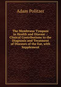 The Membrana Tympani in Health and Disease .: Clinical Contributions to the Diagnosis and Treatment of Diseases of the Ear, with Supplement