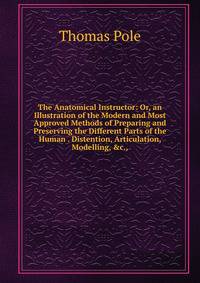 The Anatomical Instructor: Or, an Illustration of the Modern and Most Approved Methods of Preparing and Preserving the Different Parts of the Human . Distention, Articulation, Modelling, &amp;c.,