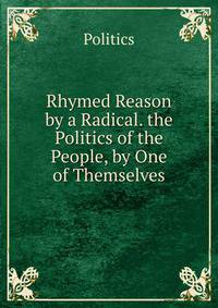 Rhymed Reason by a Radical. the Politics of the People, by One of Themselves