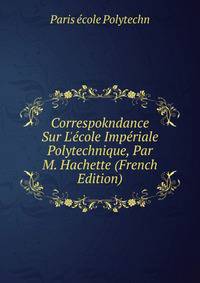 Correspokndance Sur L'?cole Imp?riale Polytechnique, Par M. Hachette (French Edition)
